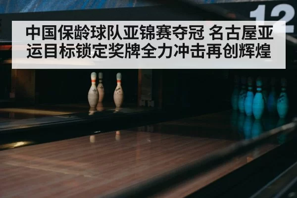 中国保龄球队亚锦赛夺冠 名古屋亚运目标锁定奖牌全力冲击再创辉煌
