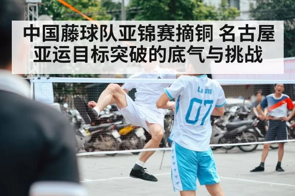中国藤球队亚锦赛摘铜 名古屋亚运目标突破的底气与挑战