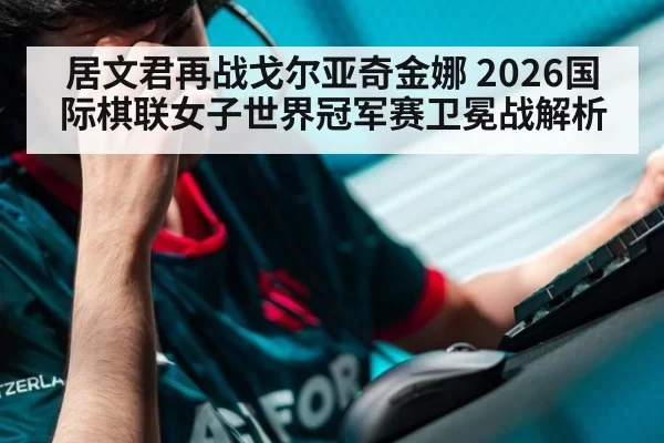 居文君再战戈尔亚奇金娜 2026国际棋联女子世界冠军赛卫冕战解析